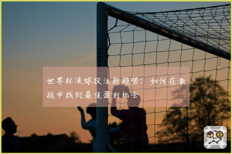 世界杯滚球投注新趋势：如何在激战中找到最佳盈利机会