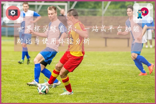 世界杯买球首页：一站式平台功能对比与使用体验分析