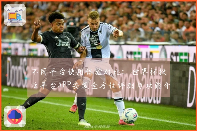 不同平台使用体验对比：世界杯投注平台APP安装全方位评测与功能介绍