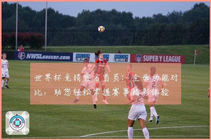 世界杯竞猜官方首页：全面功能对比，助您轻松掌握赛事精彩体验